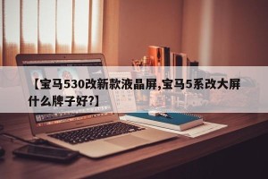 【宝马530改新款液晶屏,宝马5系改大屏什么牌子好?】