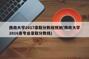 西南大学2017录取分数线预测(西南大学2016各专业录取分数线)