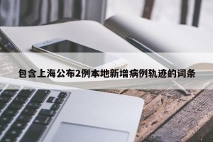 包含上海公布2例本地新增病例轨迹的词条