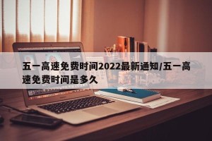 五一高速免费时间2022最新通知/五一高速免费时间是多久