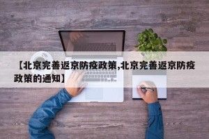 【北京完善返京防疫政策,北京完善返京防疫政策的通知】