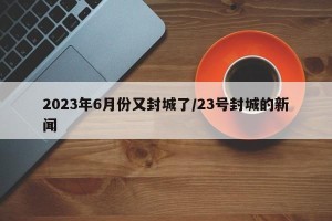 2023年6月份又封城了/23号封城的新闻