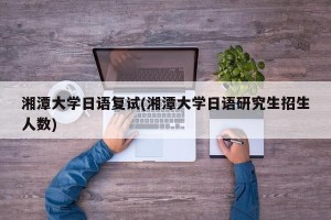 湘潭大学日语复试(湘潭大学日语研究生招生人数)