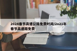 2024春节高速公路免费时间/2o21年春节高速路免费