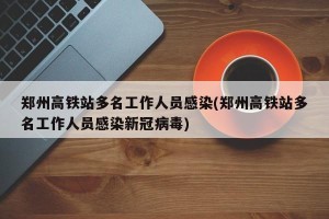 郑州高铁站多名工作人员感染(郑州高铁站多名工作人员感染新冠病毒)