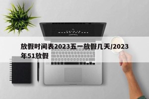 放假时间表2023五一放假几天/2023年51放假
