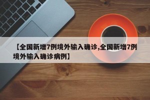 【全国新增7例境外输入确诊,全国新增7例境外输入确诊病例】