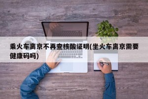乘火车离京不再查核酸证明(坐火车离京需要健康码吗)