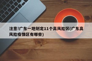 注意!广东一地划定11个高风险区(广东高风险疫情区有哪些)