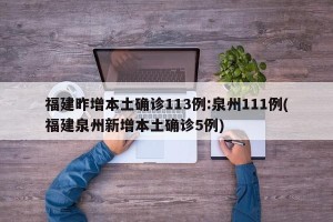 福建昨增本土确诊113例:泉州111例(福建泉州新增本土确诊5例)