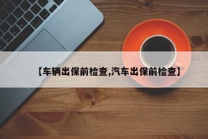 【车辆出保前检查,汽车出保前检查】