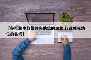 【在行业中取得领先地位的企业,行业领先地位的名词】
