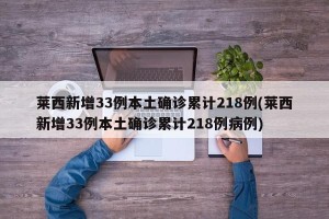 莱西新增33例本土确诊累计218例(莱西新增33例本土确诊累计218例病例)