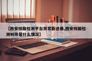【西安核酸检测平台异常新进展,西安核酸检测叫停是什么情况】