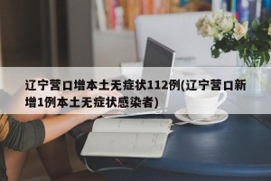 辽宁营口增本土无症状112例(辽宁营口新增1例本土无症状感染者)
