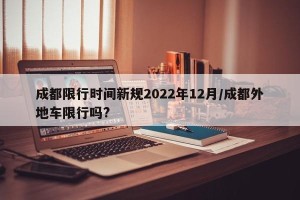 成都限行时间新规2022年12月/成都外地车限行吗?