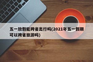 五一放假能跨省出行吗(2021年五一假期可以跨省旅游吗)