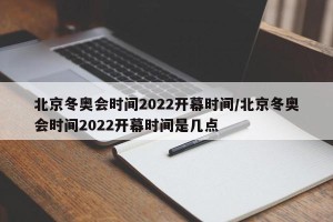 北京冬奥会时间2022开幕时间/北京冬奥会时间2022开幕时间是几点