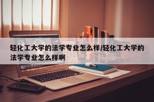 轻化工大学的法学专业怎么样/轻化工大学的法学专业怎么样啊