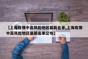 【上海疫情中高风险地区最新名单,上海疫情中高风险地区最新名单公布】