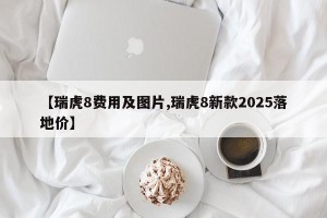 【瑞虎8费用及图片,瑞虎8新款2025落地价】