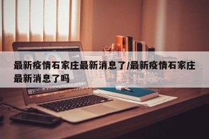 最新疫情石家庄最新消息了/最新疫情石家庄最新消息了吗