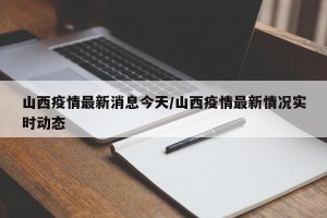 山西疫情最新消息今天/山西疫情最新情况实时动态