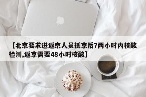 【北京要求进返京人员抵京后7两小时内核酸检测,返京需要48小时核酸】