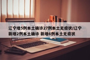 辽宁增5例本土确诊27例本土无症状/辽宁新增2例本土确诊 新增6例本土无症状