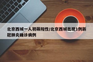 北京西城一人初筛阳性/北京西城出现1例新冠肺炎确诊病例