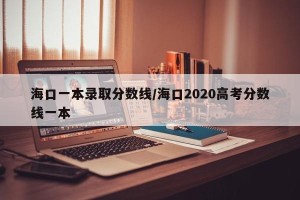 海口一本录取分数线/海口2020高考分数线一本