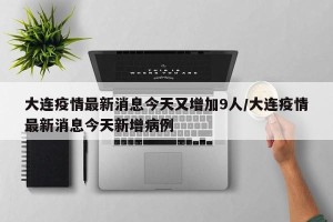 大连疫情最新消息今天又增加9人/大连疫情最新消息今天新增病例