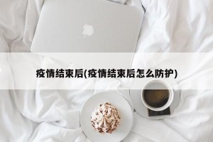 疫情结束后(疫情结束后怎么防护)