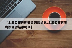 【上海公布近期确诊溯源结果,上海公布近期确诊溯源结果时间】