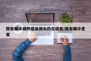 西安确诊病例感染源头仍在调查/西安确诊患者