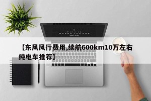 【东风风行费用,续航600km10万左右纯电车推荐】