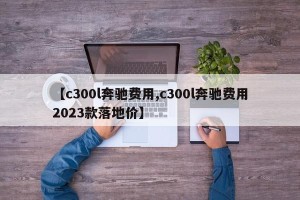 【c300l奔驰费用,c300l奔驰费用2023款落地价】