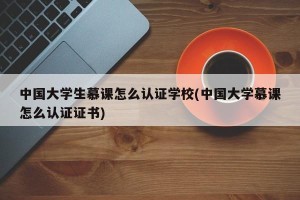 中国大学生慕课怎么认证学校(中国大学慕课怎么认证证书)