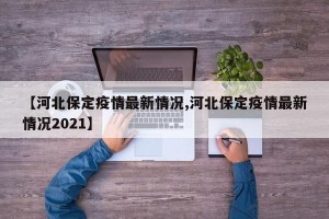 【河北保定疫情最新情况,河北保定疫情最新情况2021】