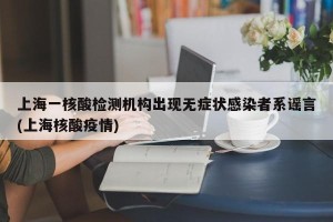 上海一核酸检测机构出现无症状感染者系谣言(上海核酸疫情)
