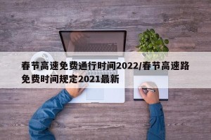 春节高速免费通行时间2022/春节高速路免费时间规定2021最新