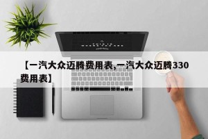 【一汽大众迈腾费用表,一汽大众迈腾330费用表】