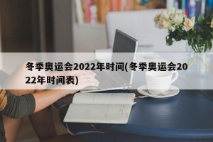 冬季奥运会2022年时间(冬季奥运会2022年时间表)