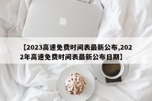 【2023高速免费时间表最新公布,2022年高速免费时间表最新公布日期】