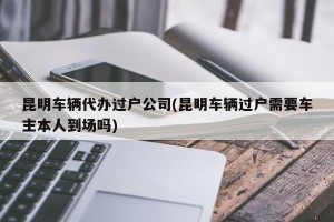昆明车辆代办过户公司(昆明车辆过户需要车主本人到场吗)