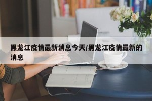 黑龙江疫情最新消息今天/黑龙江疫情最新的消息