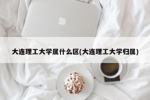 大连理工大学属什么区(大连理工大学归属)