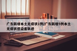 广东新增本土无症状1例/广东新增5例本土无症状感染者轨迹