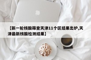【新一轮核酸筛查天津11个区结果出炉,天津最新核酸检测结果】