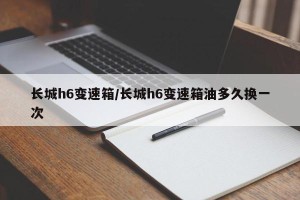 长城h6变速箱/长城h6变速箱油多久换一次